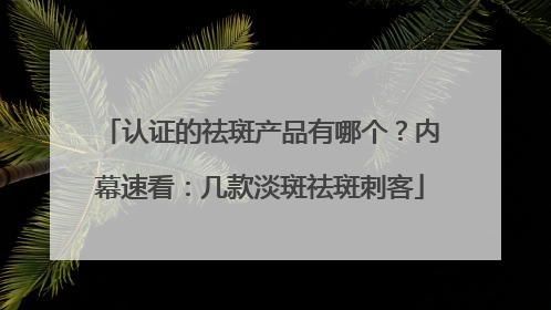 认证的祛斑产品有哪个？内幕速看：几款淡斑祛斑刺客