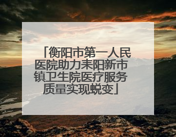 衡阳市第一人民医院助力耒阳新市镇卫生院医疗服务质量实现蜕变