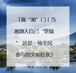 观“湘”门丨当湘潭人自己“掌镜” 这是一场全民参与的文明狂欢