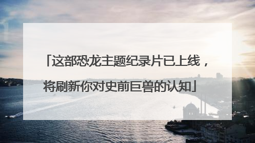 这部恐龙主题纪录片已上线，将刷新你对史前巨兽的认知