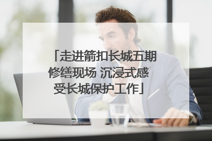 走进箭扣长城五期修缮现场 沉浸式感受长城保护工作