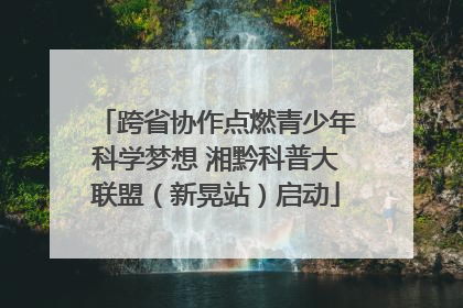 跨省协作点燃青少年科学梦想 湘黔科普大联盟（新晃站）启动