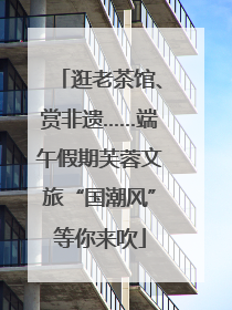 逛老茶馆、赏非遗……端午假期芙蓉文旅“国潮风”等你来吹