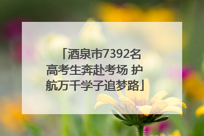 酒泉市7392名高考生奔赴考场 护航万千学子追梦路