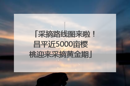 采摘路线图来啦！昌平近5000亩樱桃迎来采摘黄金期