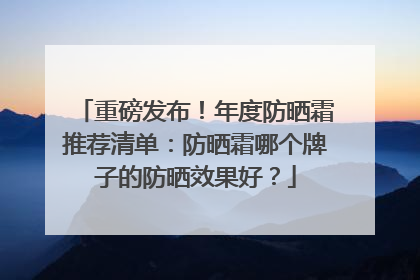 重磅发布！年度防晒霜推荐清单：防晒霜哪个牌子的防晒效果好？
