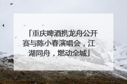 重庆啤酒携龙舟公开赛与陈小春演唱会，江湖同舟，燃动全城