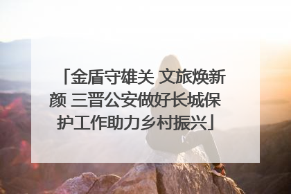 金盾守雄关 文旅焕新颜 三晋公安做好长城保护工作助力乡村振兴