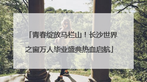青春绽放马栏山！长沙世界之窗万人毕业盛典热血启航