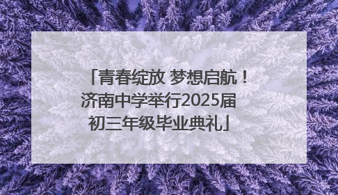 青春绽放 梦想启航！济南中学举行2025届初三年级毕业典礼