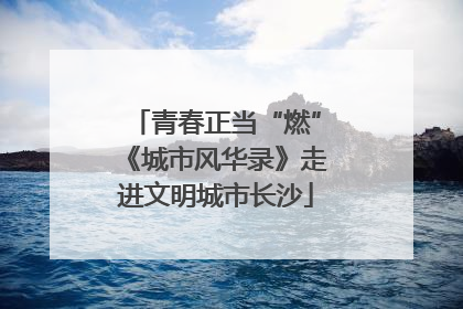青春正当“燃”《城市风华录》走进文明城市长沙