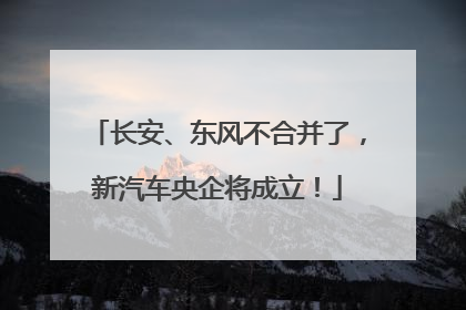 长安、东风不合并了，新汽车央企将成立！