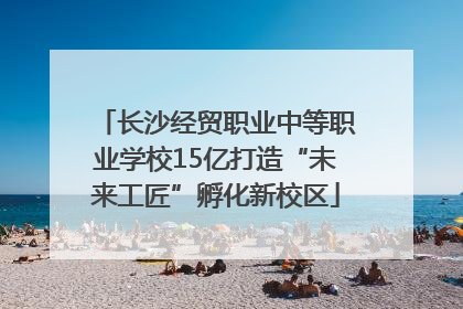 长沙经贸职业中等职业学校15亿打造“未来工匠”孵化新校区