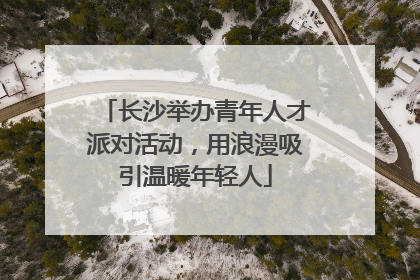 长沙举办青年人才派对活动，用浪漫吸引温暖年轻人