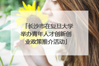 长沙市在复旦大学举办青年人才创新创业政策推介活动