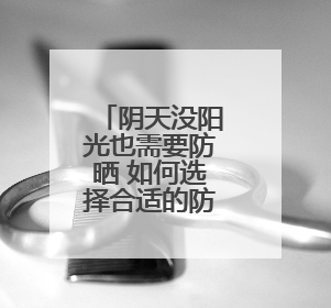 阴天没阳光也需要防晒 如何选择合适的防晒霜？