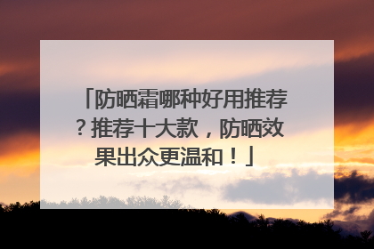 防晒霜哪种好用推荐？推荐十大款，防晒效果出众更温和！