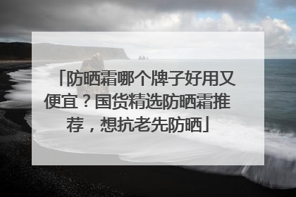 防晒霜哪个牌子好用又便宜？国货精选防晒霜推荐，想抗老先防晒