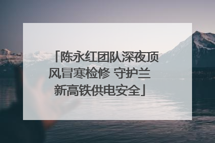 陈永红团队深夜顶风冒寒检修 守护兰新高铁供电安全