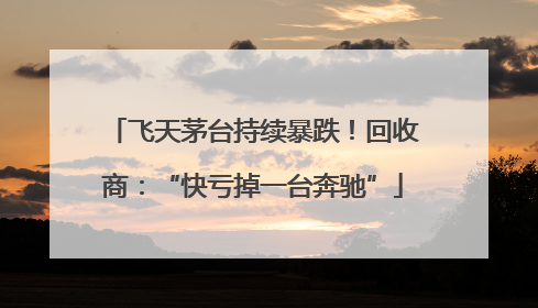 飞天茅台持续暴跌！回收商：“快亏掉一台奔驰”