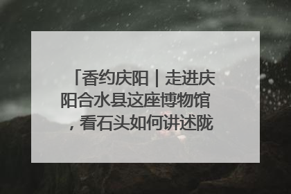 香约庆阳｜走进庆阳合水县这座博物馆，看石头如何讲述陇东千年历史