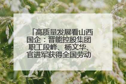 高质量发展看山西国企：晋能控股集团职工段峰、杨文华、官进军获得全国劳动模范荣誉称号