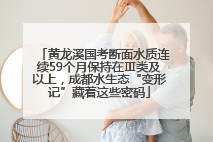 黄龙溪国考断面水质连续59个月保持在Ⅲ类及以上，成都水生态“变形记”藏着这些密码