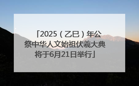2025（乙巳）年公祭中华人文始祖伏羲大典将于6月21日举行