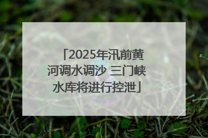2025年汛前黄河调水调沙 三门峡水库将进行控泄