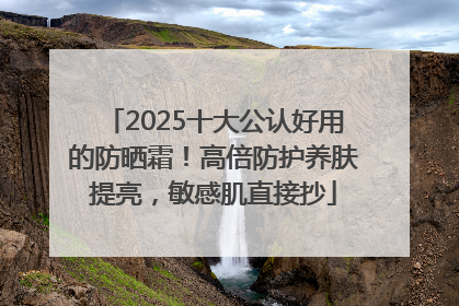 2025十大公认好用的防晒霜！高倍防护养肤提亮，敏感肌直接抄