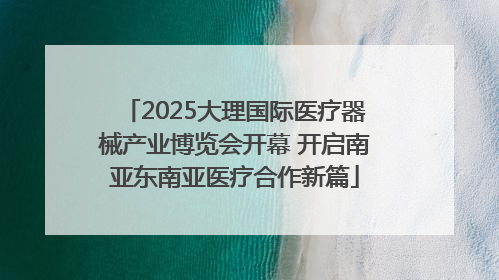 2025大理国际医疗器械产业博览会开幕 开启南亚东南亚医疗合作新篇