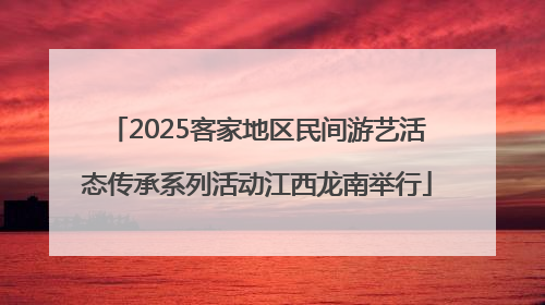 2025客家地区民间游艺活态传承系列活动江西龙南举行
