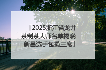 2025浙江省龙井茶制茶大师名单揭晓 新昌选手包揽三席