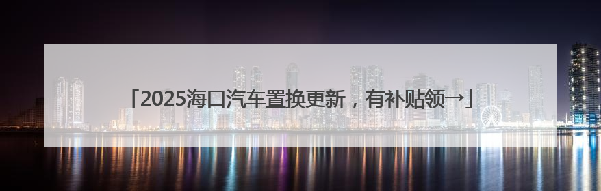 2025海口汽车置换更新，有补贴领→