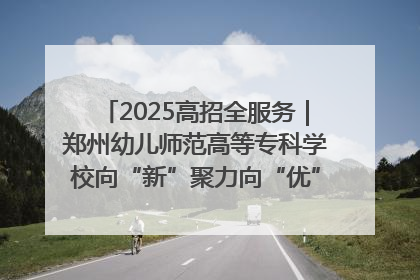 2025高招全服务｜郑州幼儿师范高等专科学校向“新”聚力向“优”提质 努力打造特色鲜明的高水平师范院校