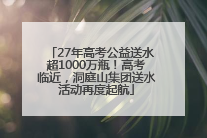 27年高考公益送水超1000万瓶！高考临近，洞庭山集团送水活动再度起航