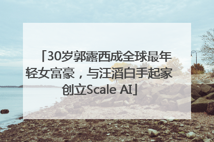 30岁郭露西成全球最年轻女富豪，与汪滔白手起家创立Scale AI