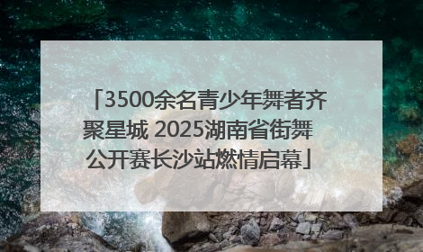 3500余名青少年舞者齐聚星城 2025湖南省街舞公开赛长沙站燃情启幕