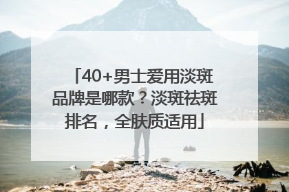 40+男士爱用淡斑品牌是哪款？淡斑祛斑排名，全肤质适用