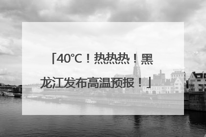 40℃！热热热！黑龙江发布高温预报！