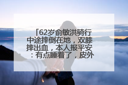 62岁俞敏洪骑行中途摔倒在地，双膝摔出血，本人报平安：有点睡着了，皮外伤，不用担心