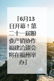 6月13日开幕！第二十一届粮食产销协作福建洽谈会将在福州举办