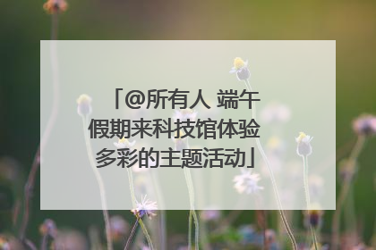 @所有人 端午假期来科技馆体验多彩的主题活动