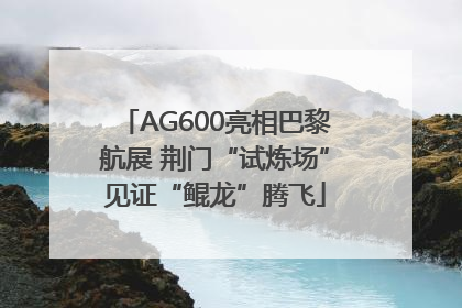AG600亮相巴黎航展 荆门“试炼场”见证“鲲龙”腾飞